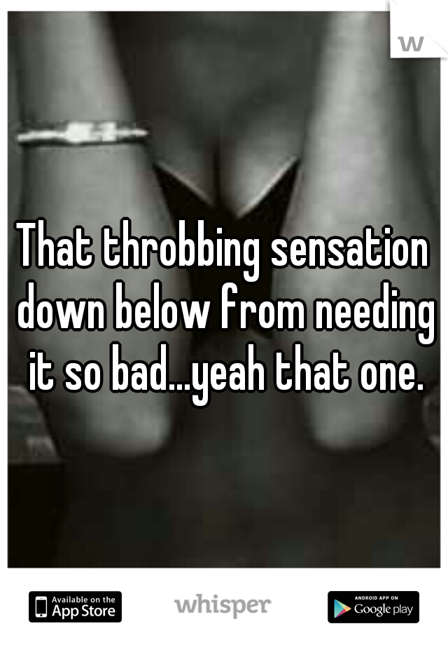 That throbbing sensation down below from needing it so bad...yeah that one.