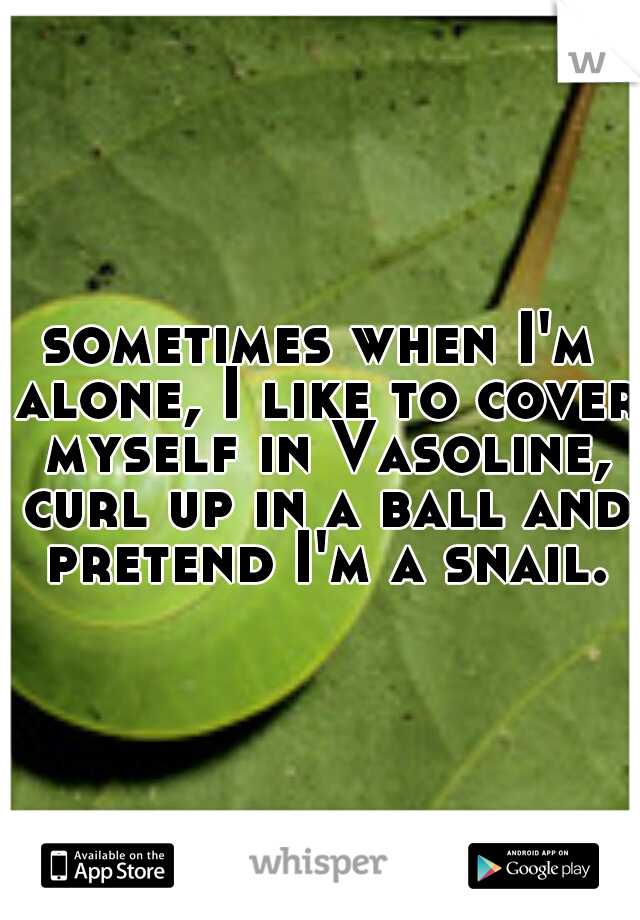 sometimes when I'm alone, I like to cover myself in Vasoline, curl up in a ball and pretend I'm a snail.