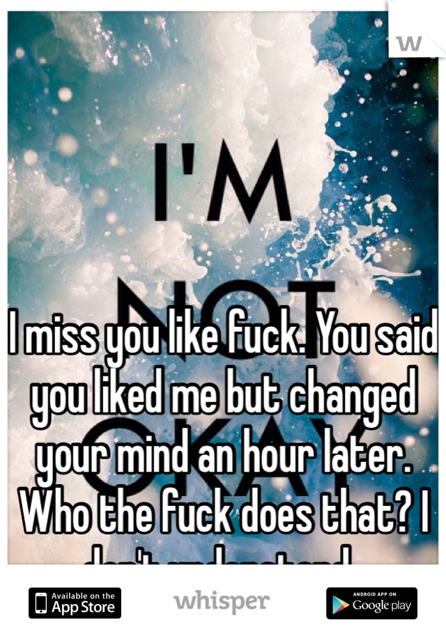 I miss you like fuck. You said you liked me but changed your mind an hour later. Who the fuck does that? I don't understand..