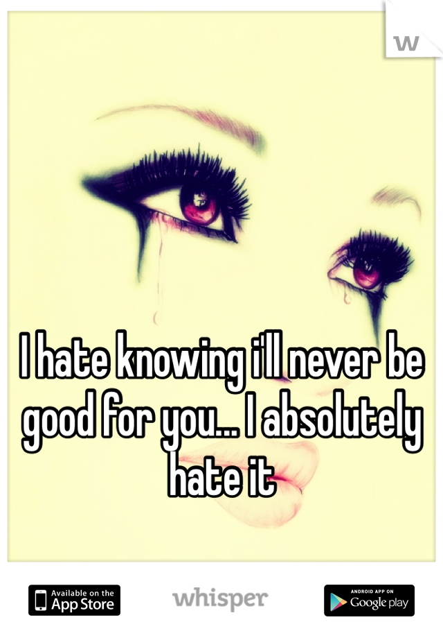 I hate knowing i'll never be good for you... I absolutely hate it