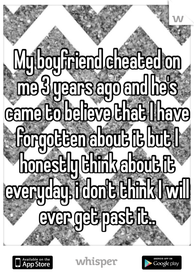 My boyfriend cheated on me 3 years ago and he's came to believe that I have forgotten about it but I honestly think about it everyday. i don't think I will ever get past it..