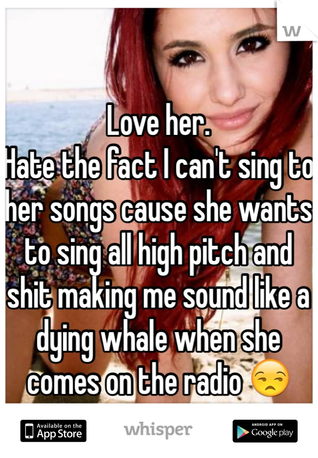 Love her.
Hate the fact I can't sing to her songs cause she wants to sing all high pitch and shit making me sound like a dying whale when she comes on the radio 😒 