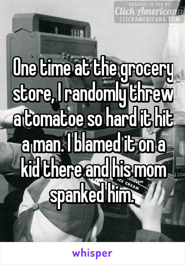 One time at the grocery store, I randomly threw a tomatoe so hard it hit a man. I blamed it on a kid there and his mom spanked him. 