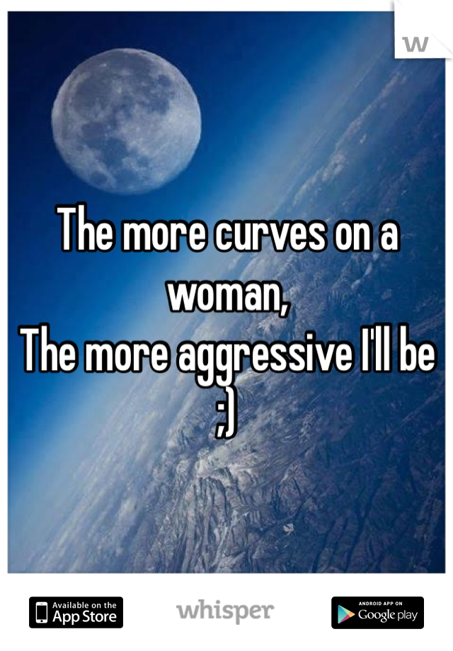 The more curves on a woman,
The more aggressive I'll be 
;)