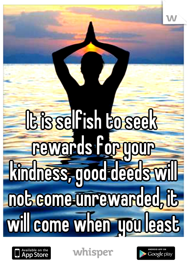 It is selfish to seek rewards for your kindness, good deeds will not come unrewarded, it will come when  you least expected... 