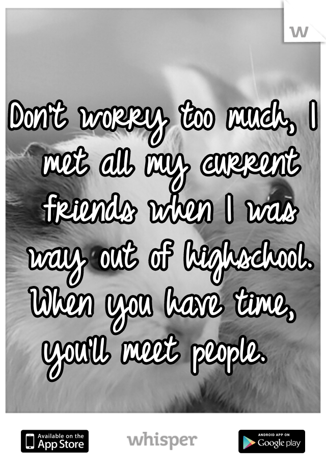 Don't worry too much, I met all my current friends when I was way out of highschool. When you have time,  you'll meet people.  