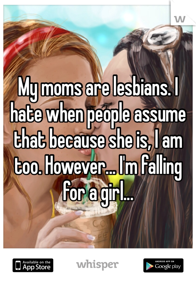 My moms are lesbians. I hate when people assume that because she is, I am too. However... I'm falling for a girl... 