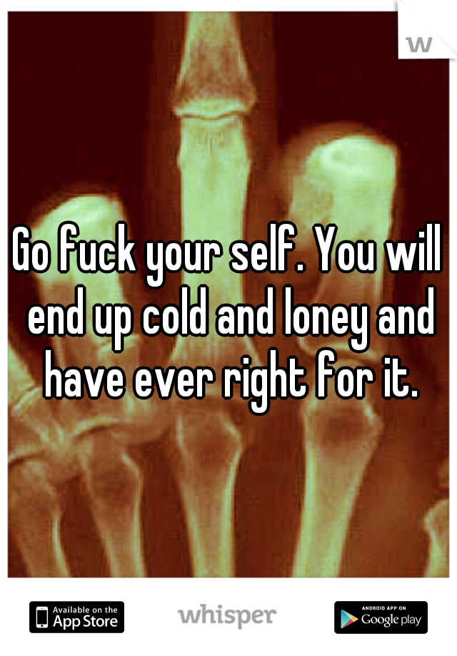 Go fuck your self. You will end up cold and loney and have ever right for it.