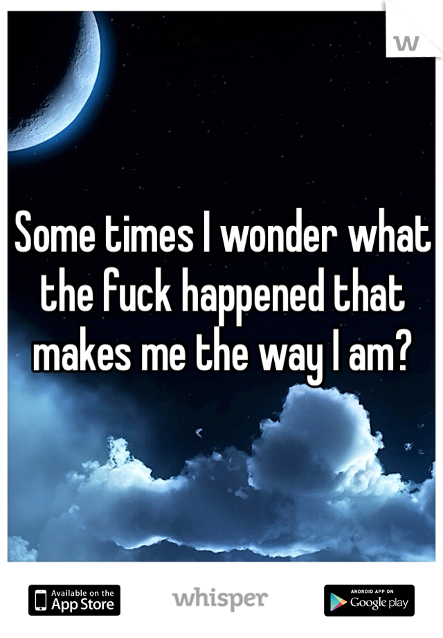 Some times I wonder what the fuck happened that makes me the way I am? 