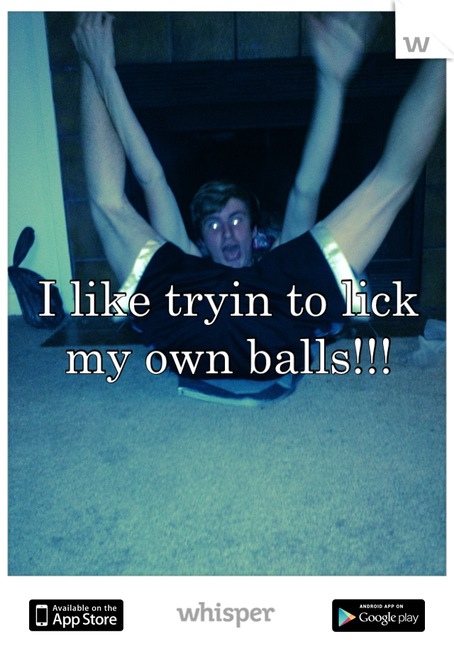 I like tryin to lick my own balls!!!
