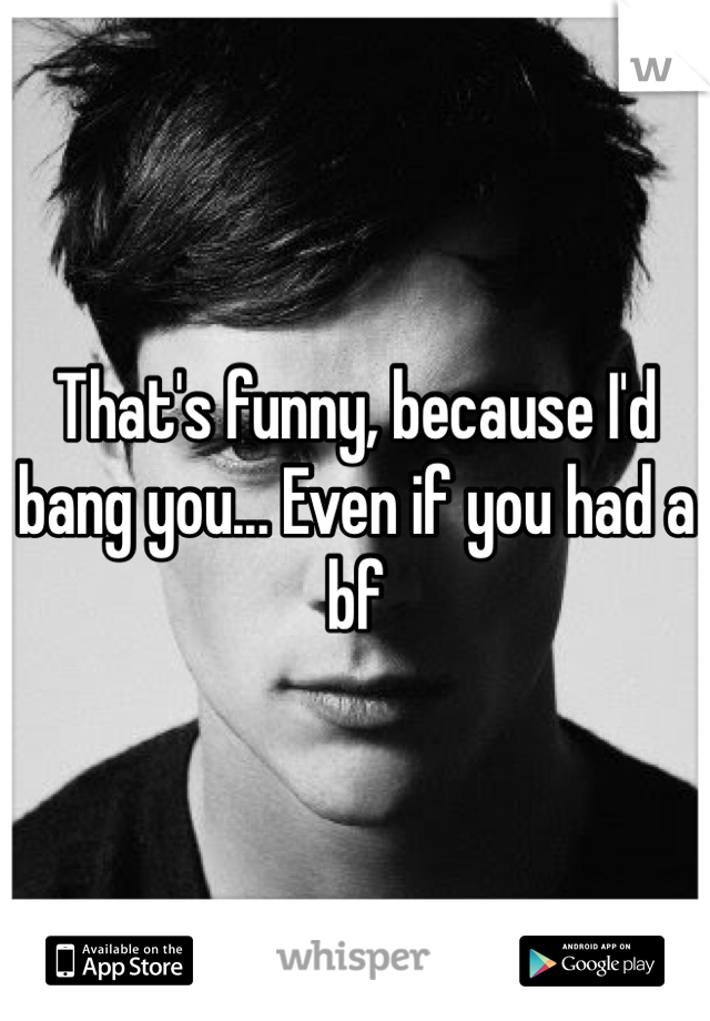 That's funny, because I'd bang you... Even if you had a bf