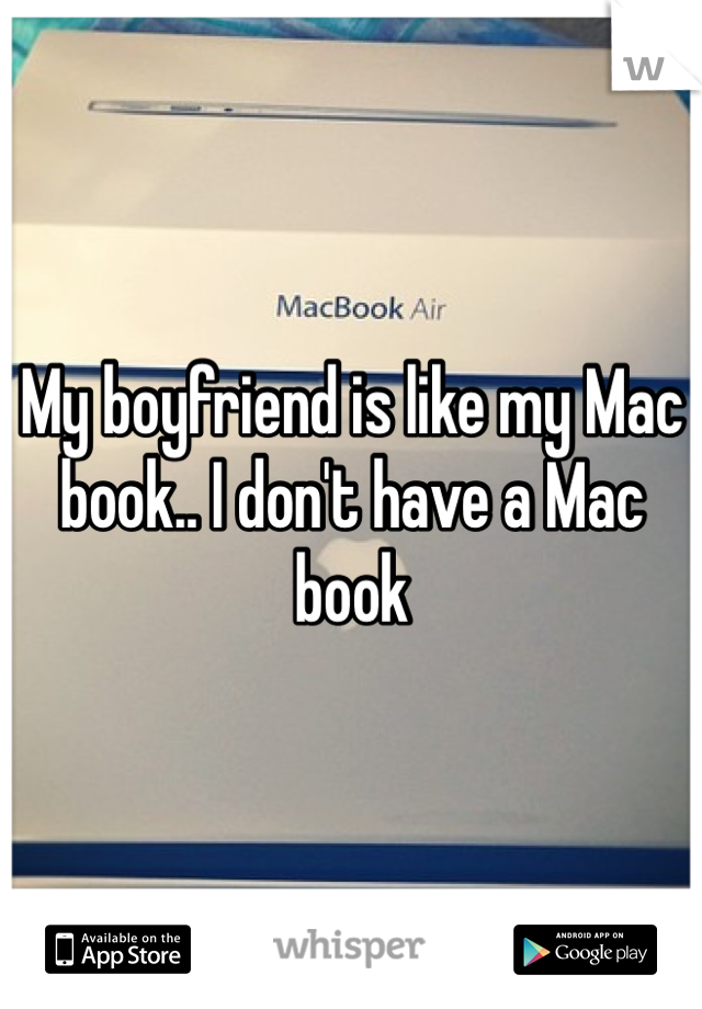 My boyfriend is like my Mac book.. I don't have a Mac book 