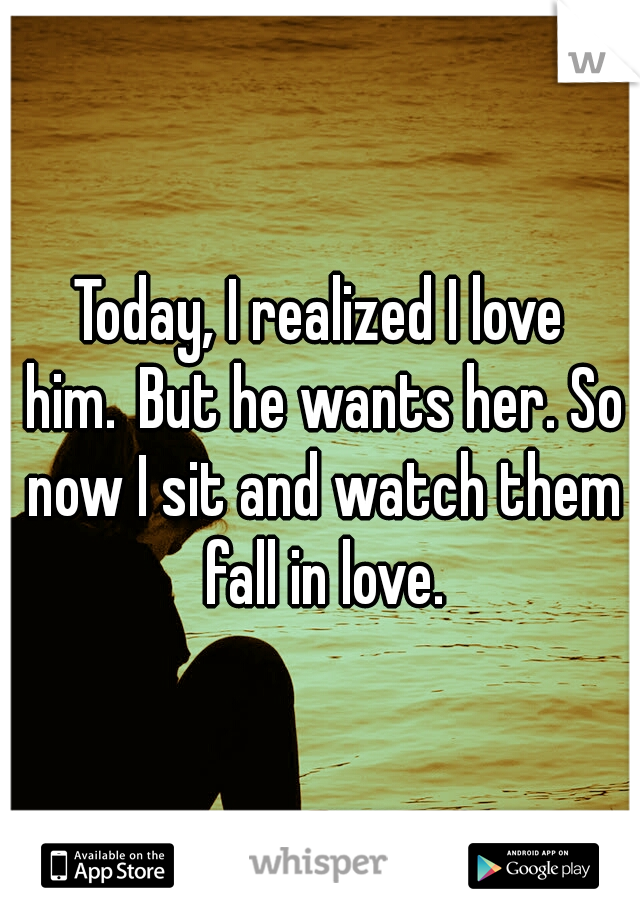 Today, I realized I love him.
But he wants her. So now I sit and watch them fall in love.