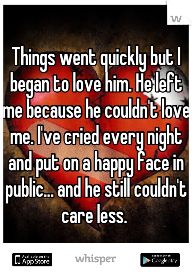 Things went quickly but I began to love him. He left me because he couldn't love me. I've cried every night and put on a happy face in public... and he still couldn't care less. 