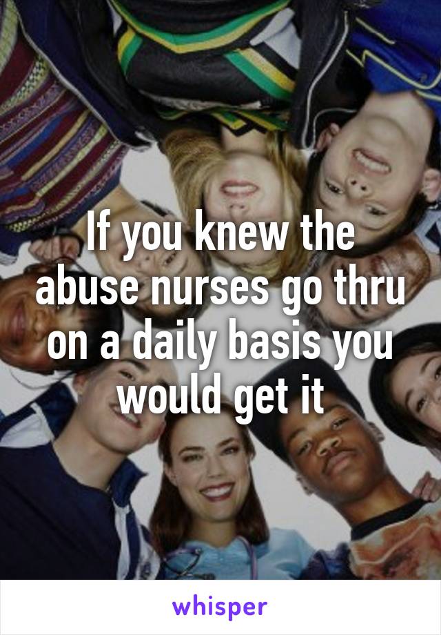 If you knew the abuse nurses go thru on a daily basis you would get it