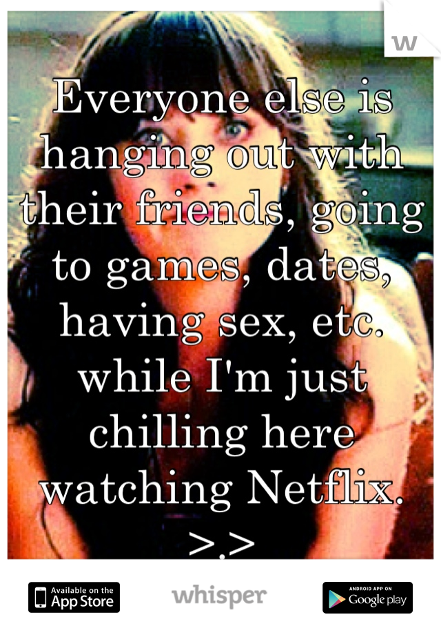 Everyone else is hanging out with their friends, going to games, dates, having sex, etc. while I'm just chilling here watching Netflix. >.>