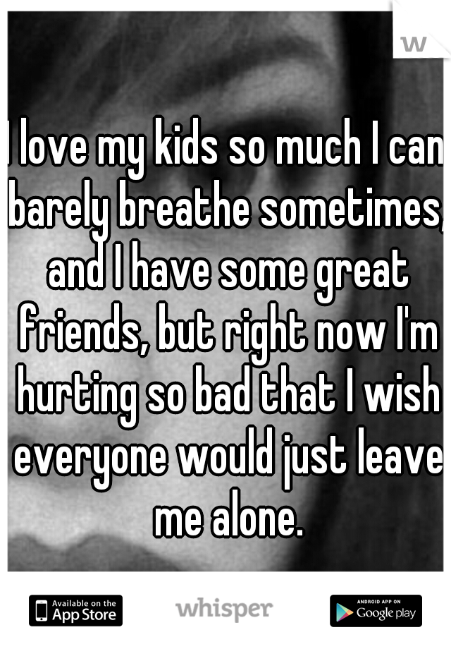 I love my kids so much I can barely breathe sometimes, and I have some great friends, but right now I'm hurting so bad that I wish everyone would just leave me alone.