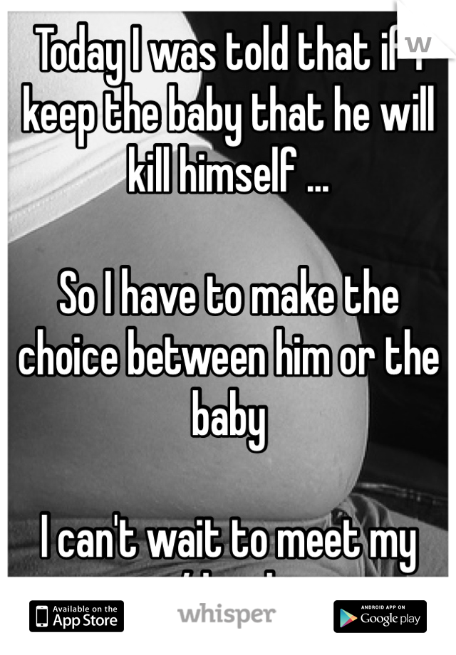 Today I was told that if I keep the baby that he will kill himself ...

So I have to make the choice between him or the baby 

I can't wait to meet my son/daughter