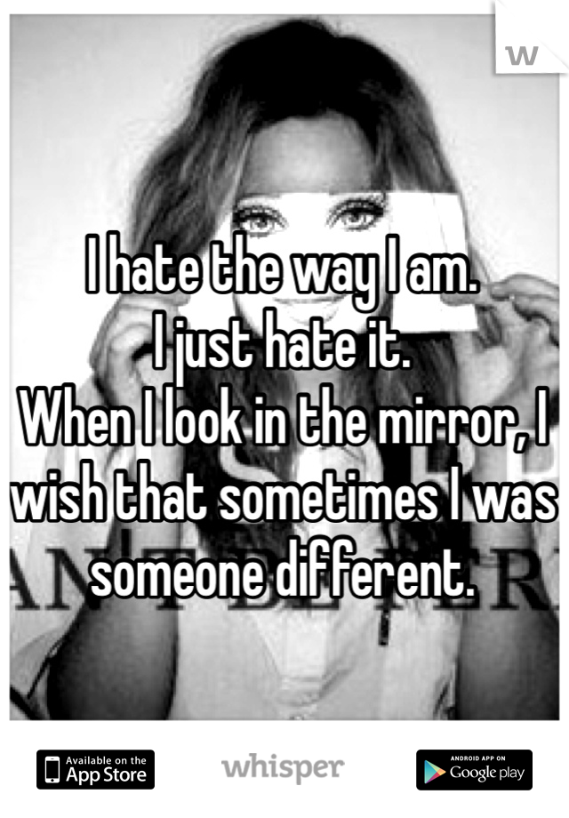 I hate the way I am. 
I just hate it. 
When I look in the mirror, I wish that sometimes I was someone different. 