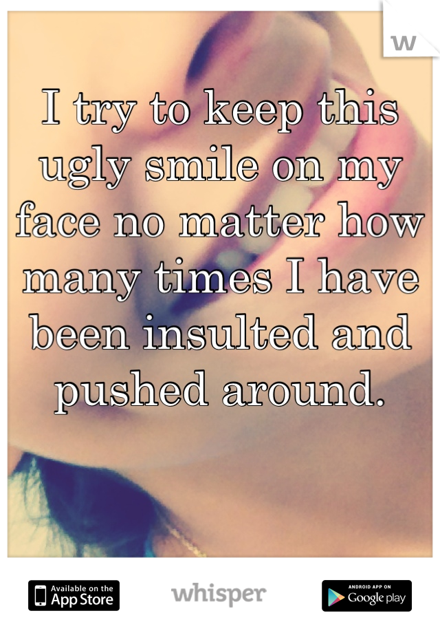 I try to keep this ugly smile on my face no matter how many times I have been insulted and pushed around. 