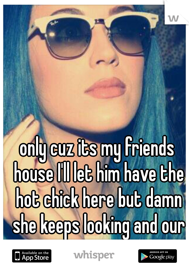 only cuz its my friends house I'll let him have the hot chick here but damn she keeps looking and our Convo was awesome 