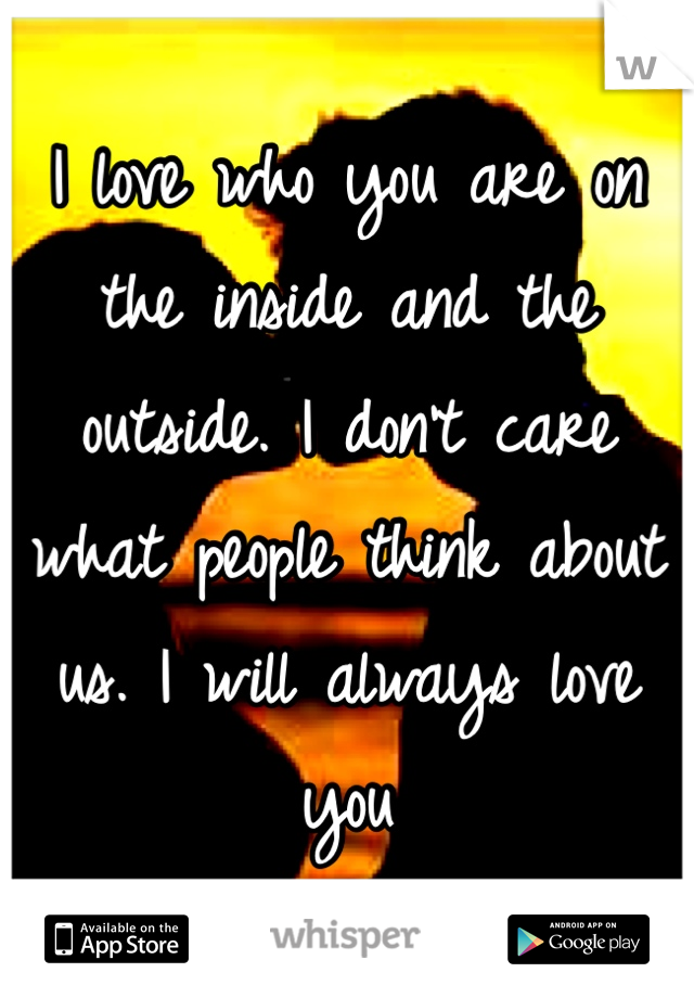 I love who you are on the inside and the outside. I don't care what people think about us. I will always love you