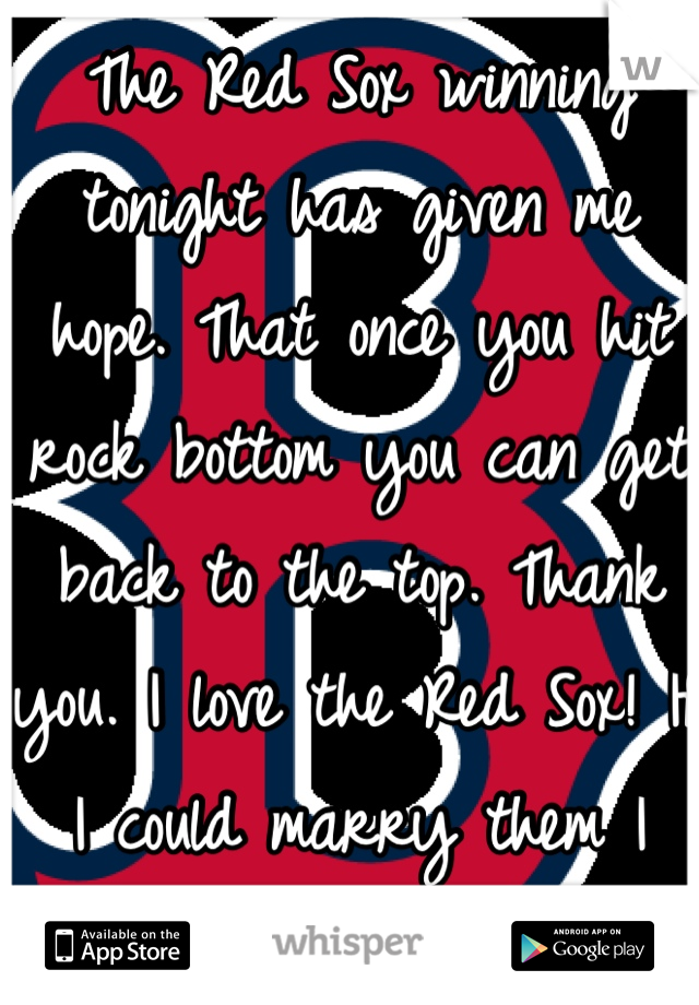 The Red Sox winning tonight has given me hope. That once you hit rock bottom you can get back to the top. Thank you. I love the Red Sox! If I could marry them I would 