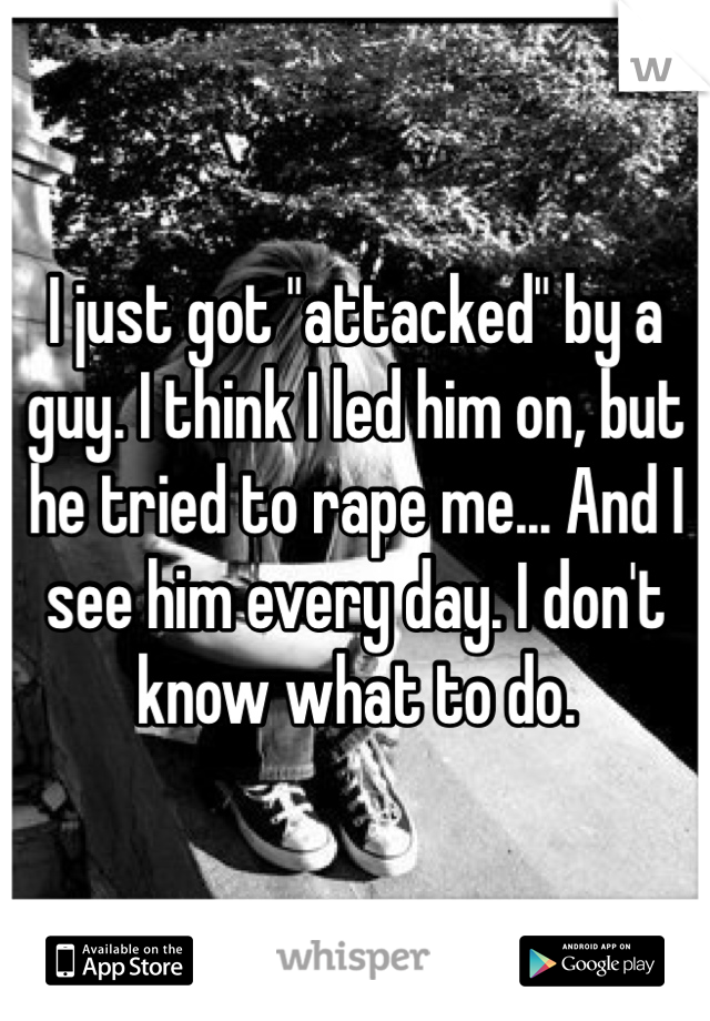 I just got "attacked" by a guy. I think I led him on, but he tried to rape me... And I see him every day. I don't know what to do. 