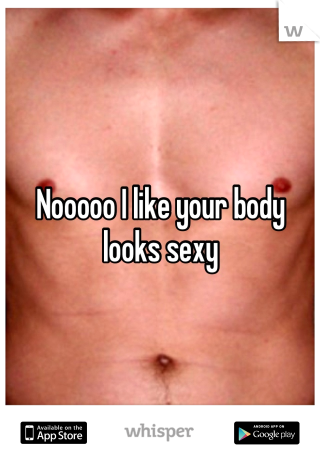 Nooooo I like your body looks sexy