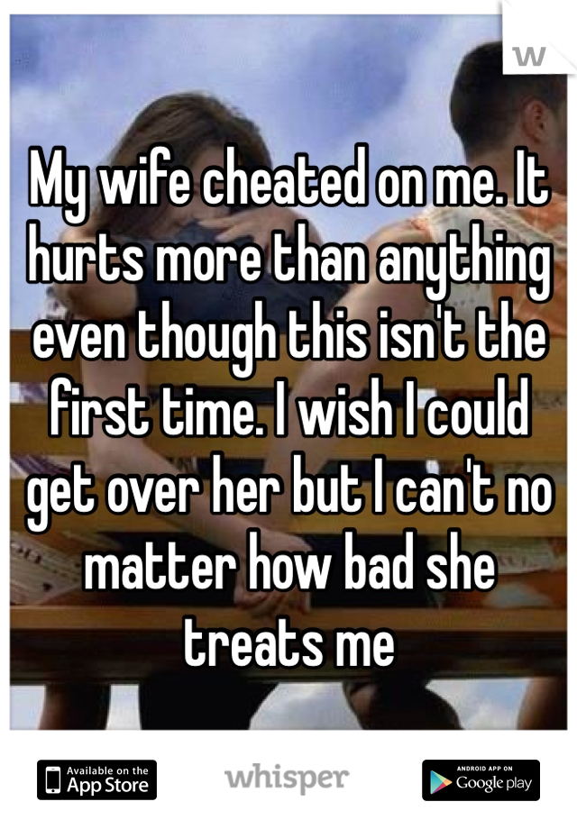 My wife cheated on me. It hurts more than anything even though this isn't the first time. I wish I could get over her but I can't no matter how bad she treats me