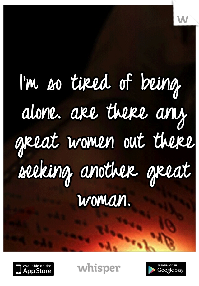 I'm so tired of being alone. are there any great women out there seeking another great woman.