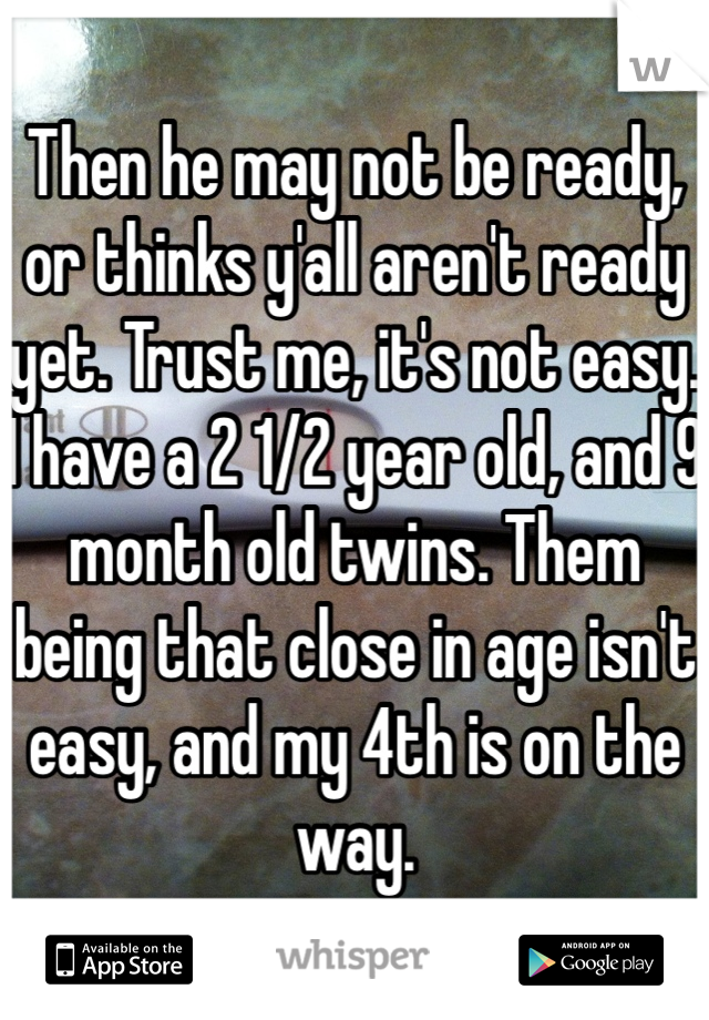 Then he may not be ready, or thinks y'all aren't ready yet. Trust me, it's not easy. I have a 2 1/2 year old, and 9 month old twins. Them being that close in age isn't easy, and my 4th is on the way. 
