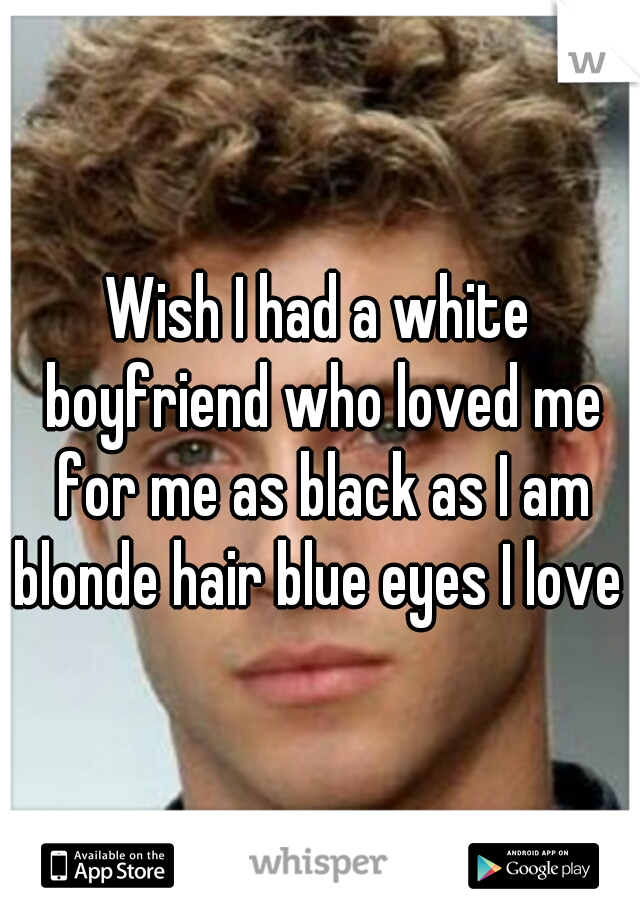 Wish I had a white boyfriend who loved me for me as black as I am blonde hair blue eyes I love 