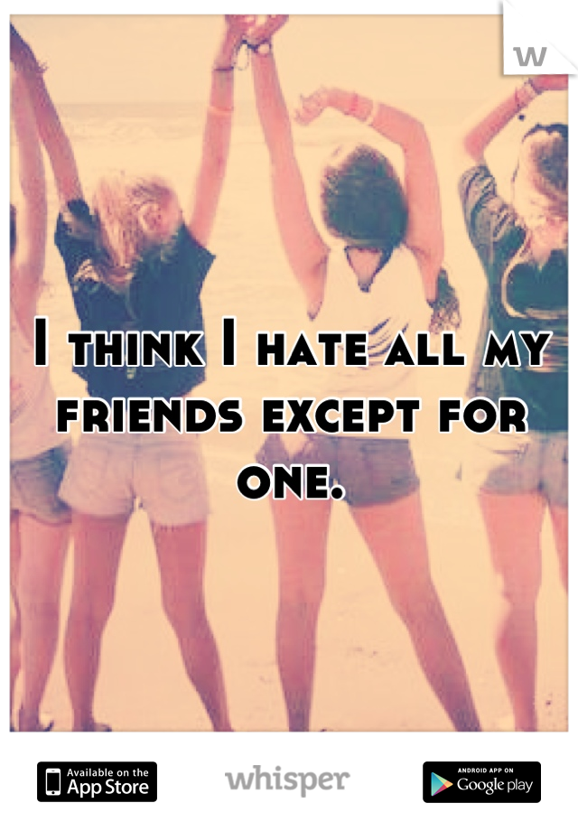 I think I hate all my friends except for one.