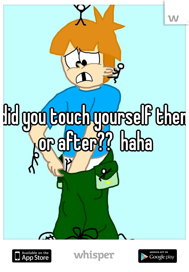 did you touch yourself then or after??  haha