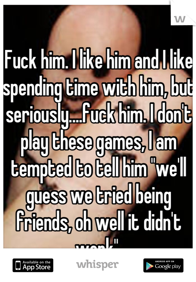 Fuck him. I like him and I like spending time with him, but seriously....fuck him. I don't play these games, I am tempted to tell him "we'll guess we tried being friends, oh well it didn't work" 