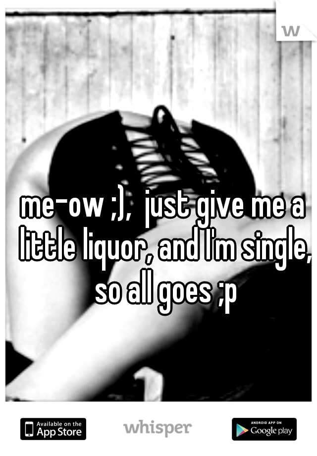 me-ow ;),  just give me a little liquor, and I'm single, so all goes ;p