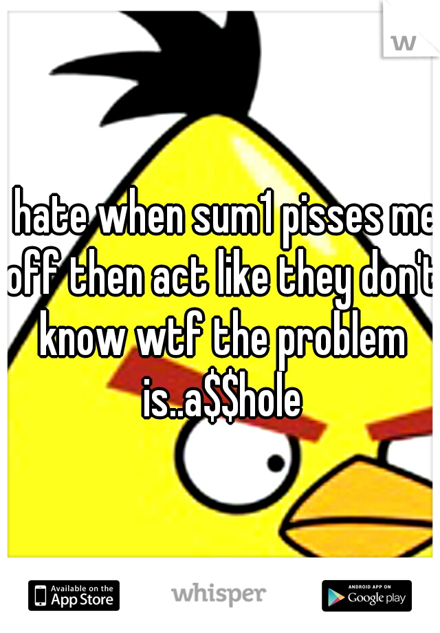 I hate when sum1 pisses me off then act like they don't know wtf the problem is..a$$hole