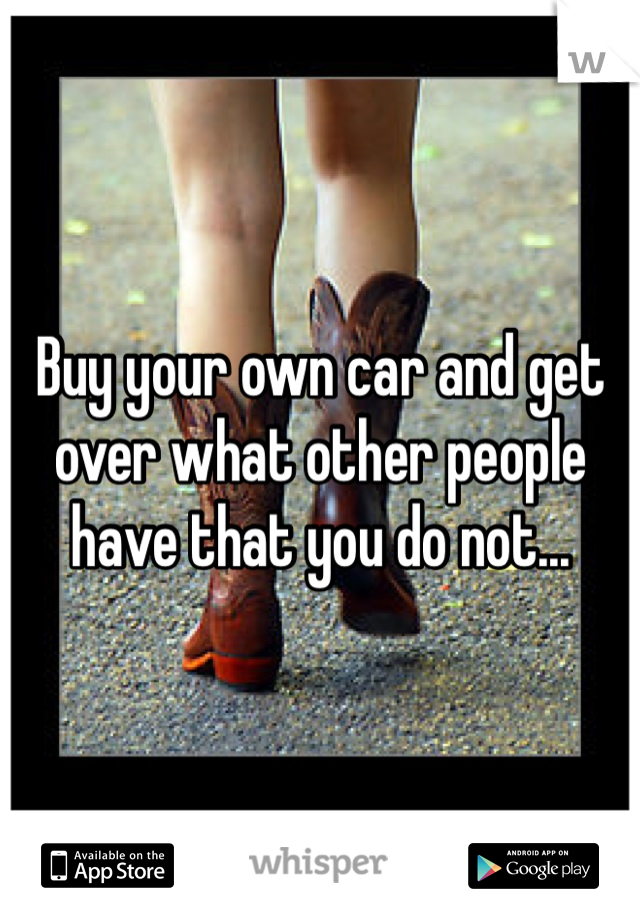Buy your own car and get over what other people have that you do not...