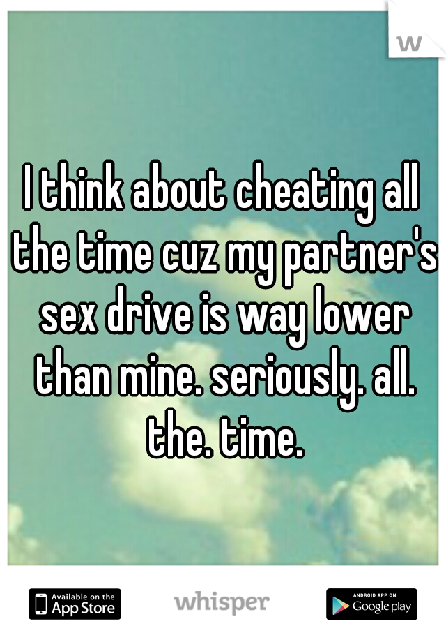 I think about cheating all the time cuz my partner's sex drive is way lower than mine. seriously. all. the. time.