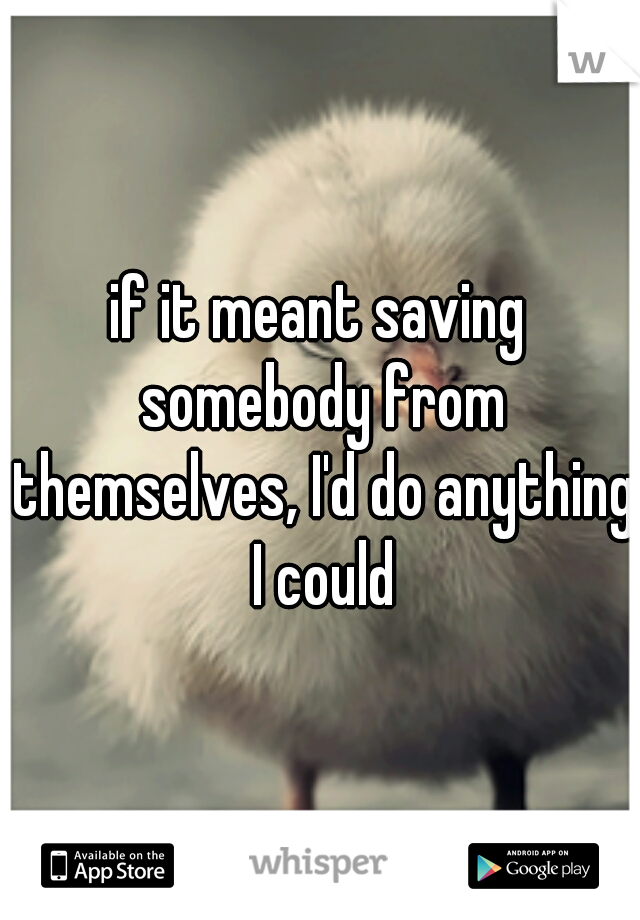 if it meant saving somebody from themselves, I'd do anything I could