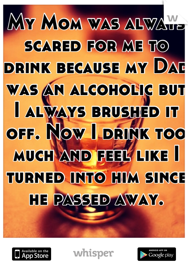 My Mom was always scared for me to drink because my Dad was an alcoholic but I always brushed it off. Now I drink too much and feel like I turned into him since he passed away.