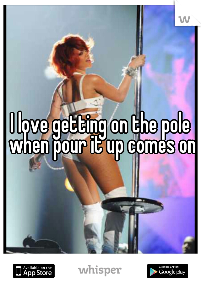 I love getting on the pole when pour it up comes on