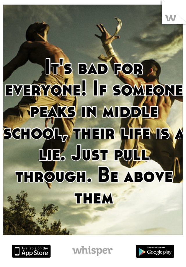 It's bad for everyone! If someone peaks in middle school, their life is a lie. Just pull through. Be above them