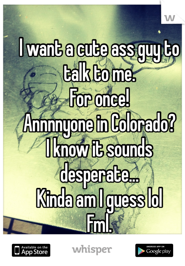 I want a cute ass guy to talk to me.
For once!
Annnnyone in Colorado?
I know it sounds desperate...
Kinda am I guess lol
Fml.
