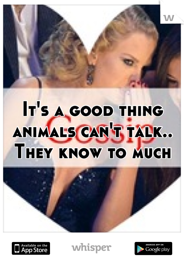 It's a good thing animals can't talk.. They know to much
