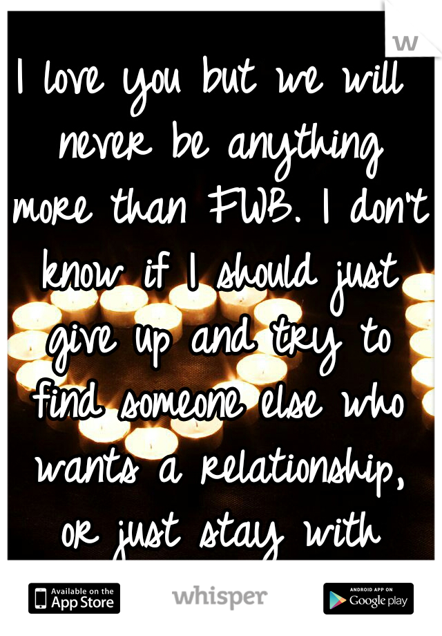 I love you but we will never be anything more than FWB. I don't know if I should just give up and try to find someone else who wants a relationship, or just stay with you...