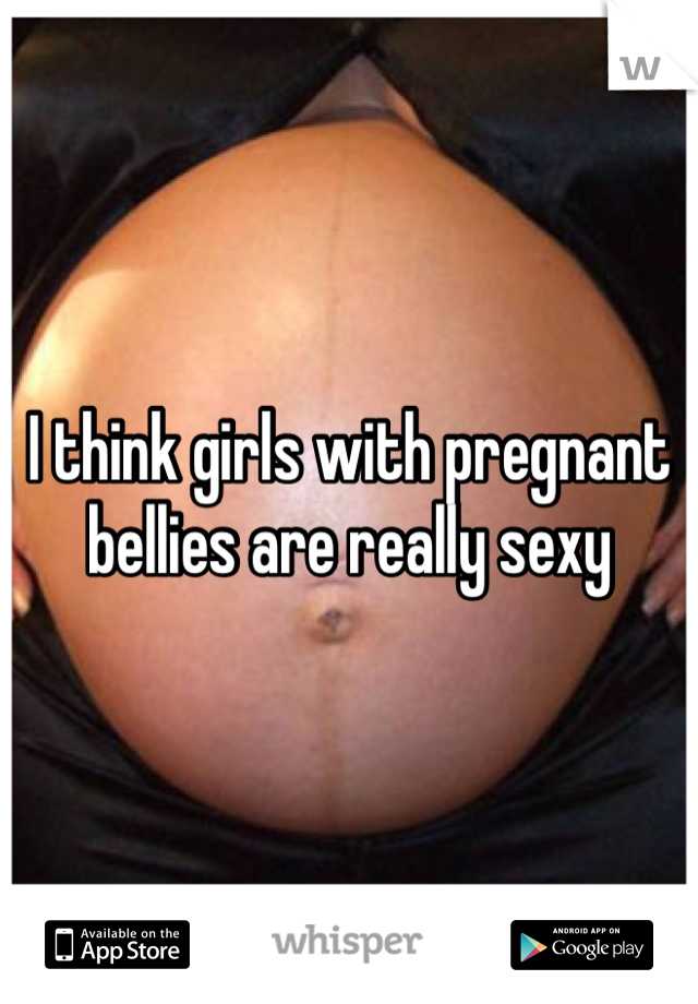 I think girls with pregnant bellies are really sexy