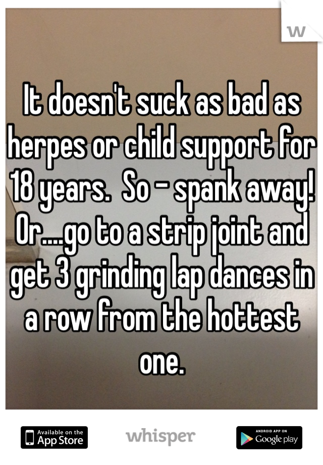 It doesn't suck as bad as herpes or child support for 18 years.  So - spank away!  Or....go to a strip joint and get 3 grinding lap dances in a row from the hottest one.  