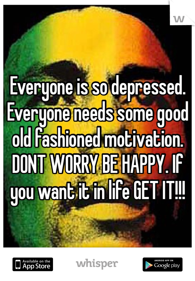 Everyone is so depressed. Everyone needs some good old fashioned motivation. DONT WORRY BE HAPPY. If you want it in life GET IT!!!